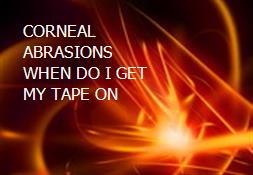 CORNEAL ABRASIONS WHEN DO I GET MY TAPE ON Powerpoint Presentation