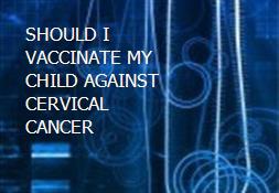 SHOULD I VACCINATE MY CHILD AGAINST CERVICAL CANCER Powerpoint Presentation